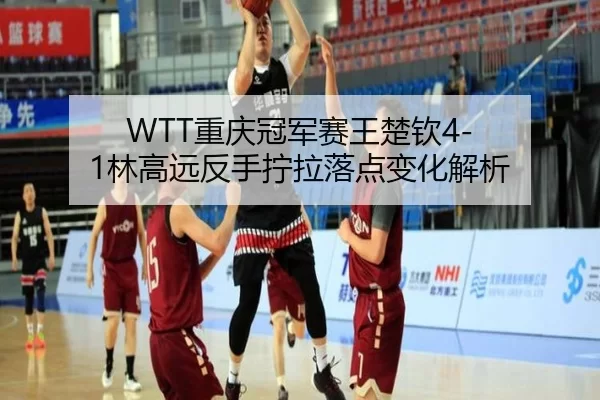 WTT重庆冠军赛王楚钦4-1林高远反手拧拉落点变化解析